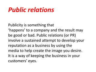 Publicity is something that
‘happens’ to a company and the result may
be good or bad. Public relations (or PR)
involve a sustained attempt to develop your
reputation as a business by using the
media to help create the image you desire.
It is a way of keeping the business in your
customers’ eyes.
Public relations
 