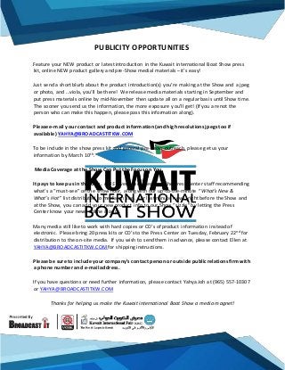 PUBLICITY OPPORTUNITIES
Feature your NEW product or latest introduction in the Kuwait international Boat Show press
kit, online NEW product gallery and pre-Show medial materials –it’s easy!
Just send a short blurb about the product introduction(s) you’re making at the Show and a jpeg
or photo, and …viola, you’ll be there! We release media materials starting in September and
put press materials online by mid-November then update all on a regular basis until Show time.
The sooner you send us the information, the more exposure you’ll get! (If you are not the
person who can make this happen, please pass this information along).
Please e-mail your contact and product information (and high resolutions jpegs too if
available) YAHYA@BROADCASTITKW.COM
To be include in the show press kit and general pre-Show outreach, please get us your
information by March 10th.
Media Coverage at the Show Can Put the Focus on You
It pays to keep us in the loop. KIBS coverage comes from the Press Center staff recommending
what’s a “must-see” on the show floor, along with our up-to-the-minute “What’s New &
What’s Hot” list distributed to media on site. For last minute news, right before the Show and
at the Show, you can add your new product info to our Show “sizzle” by letting the Press
Center know your news online & apps.
Many media still like to work with hard copies or CD’s of product information instead of
electronic. Please bring 20 press kits or CD’s to the Press Center on Tuesday, February 22nd for
distribution to the on-site media. If you wish to send them in advance, please contact Ellen at
YAHYA@BROADCASTITKW.COM for shipping instructions.
Please be sure to include your company’s contact person or outside publicrelations firm with
a phone number and e-mail address.
If you have questions or need further information, please contact Yahya Joh at (965) 557-10307
or YAHYA@BROADCASTITKW.COM
Thanks for helping us make the Kuwait international Boat Show a media magnet!
 
