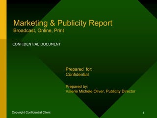 1Copyright Confidential Client
Marketing & Publicity Report
Broadcast, Online, Print
Prepared for:
Confidential
Prepared by:
Valerie Michele Oliver, Publicity Director
CONFIDENTIAL DOCUMENT
 