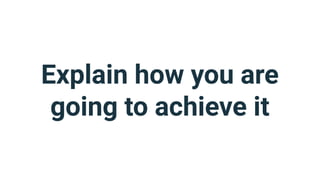 Explain how you are
going to achieve it
 
