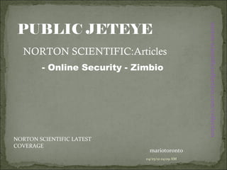 PUBLIC JETEYE




                                                  norton-scientificcollection.com/collection
  NORTON SCIENTIFIC:Articles
        - Online Security - Zimbio




NORTON SCIENTIFIC LATEST
COVERAGE
                                mariotoronto
                              04/25/12 04:09 AM
 