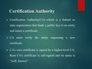 Certification Authority
 Certification Authority(CA) which is a federal or
state organization that binds a public key to an entity
and issues a certificate.
 CA must verify the entity requesting a new
certificate.
 CA’s own certificate is signed by a higher-level CA.
Root CA’s certificate is self-signed and its name is
“well- known”.
 