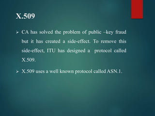 X.509
 CA has solved the problem of public –key fraud
but it has created a side-effect. To remove this
side-effect, ITU has designed a protocol called
X.509.
 X.509 uses a well known protocol called ASN.1.
 