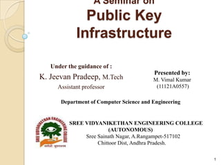 A Seminar on
Public Key
Infrastructure
Under the guidance of :
K. Jeevan Pradeep, M.Tech
Assistant professor
1
Presented by:
M. Vimal Kumar
(11121A0557)
SREE VIDYANIKETHAN ENGINEERING COLLEGE
(AUTONOMOUS)
Sree Sainath Nagar, A.Rangampet-517102
Chittoor Dist, Andhra Pradesh.
Department of Computer Science and Engineering
 
