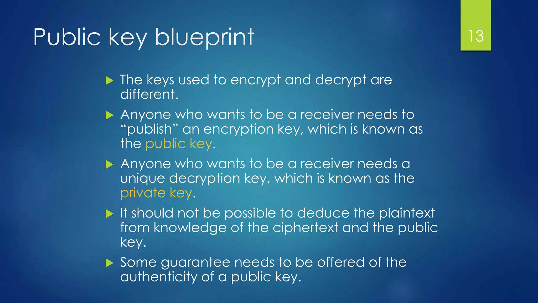 Public key blueprint 
 The keys used to encrypt and decrypt are 
different. 
 Anyone who wants to be a receiver needs to 
“publish” an encryption key, which is known as 
the public key. 
 Anyone who wants to be a receiver needs a 
unique decryption key, which is known as the 
private key. 
 It should not be possible to deduce the plaintext 
from knowledge of the ciphertext and the public 
key. 
 Some guarantee needs to be offered of the 
authenticity of a public key. 
13 
 