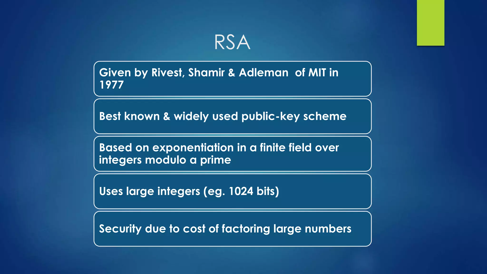 RSA 
Given by Rivest, Shamir & Adleman of MIT in 
1977 
Best known & widely used public-key scheme 
Based on exponentiation in a finite field over 
integers modulo a prime 
Uses large integers (eg. 1024 bits) 
Security due to cost of factoring large numbers 
 