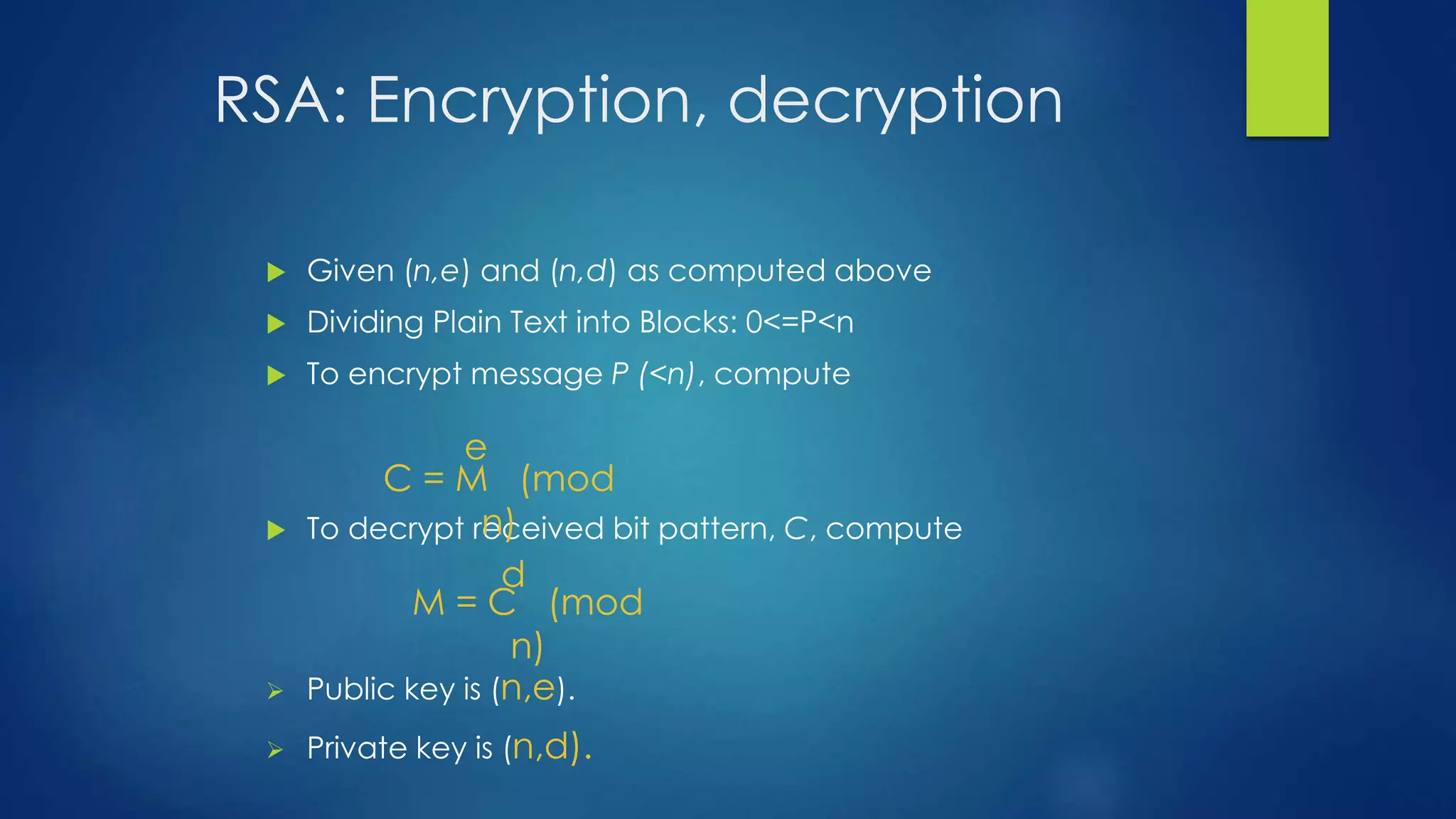RSA: Encryption, decryption 
 Given (n,e) and (n,d) as computed above 
 Dividing Plain Text into Blocks: 0<=P<n 
 To encrypt message P (<n), compute 
e 
C = M (mod 
n) 
 To decrypt received bit pattern, C, compute 
d 
M = C (mod 
n) 
 Public key is (n,e). 
 Private key is (n,d). 
 