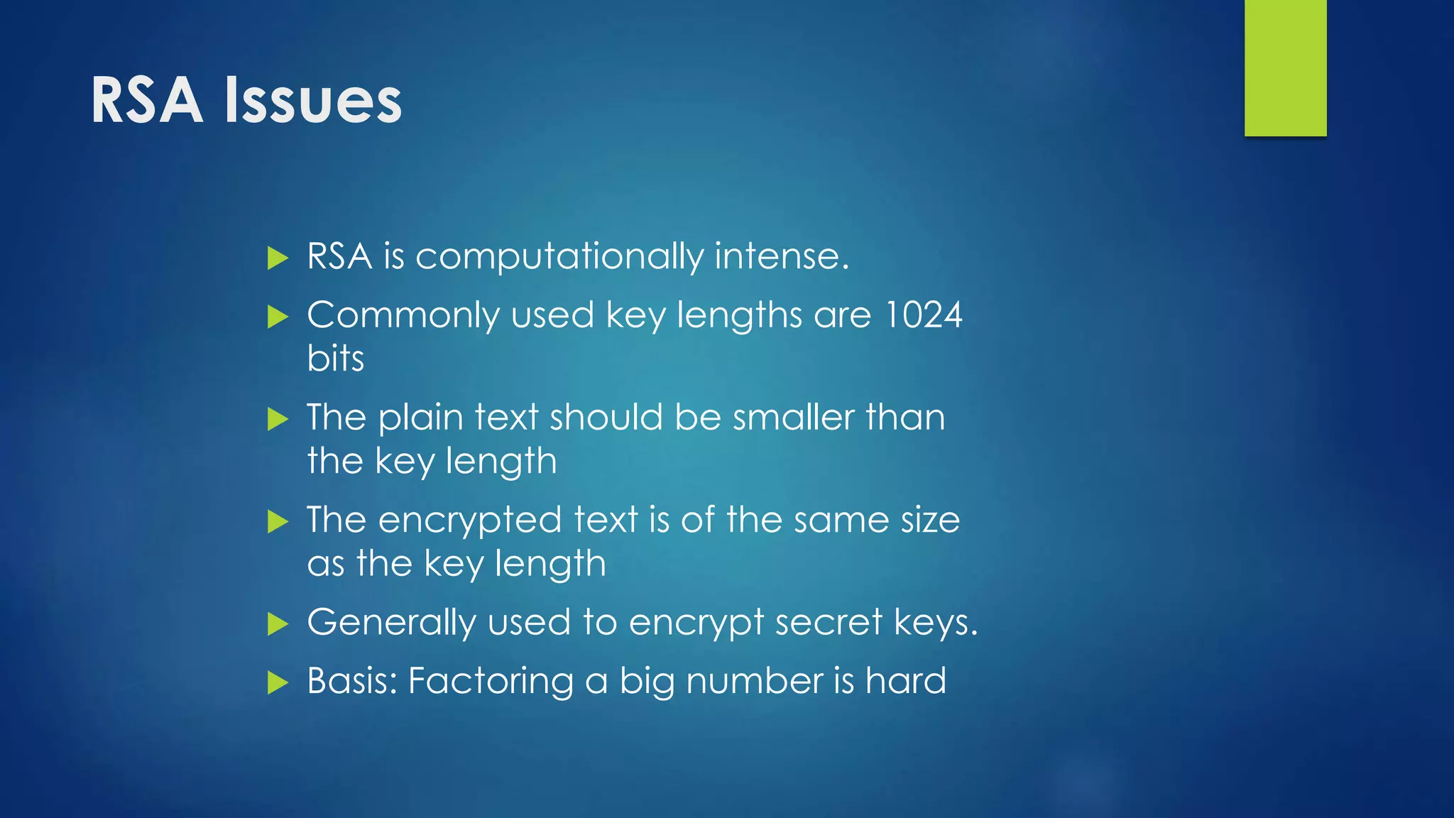 RSA Issues 
 RSA is computationally intense. 
 Commonly used key lengths are 1024 
bits 
 The plain text should be smaller than 
the key length 
 The encrypted text is of the same size 
as the key length 
 Generally used to encrypt secret keys. 
 Basis: Factoring a big number is hard 
 