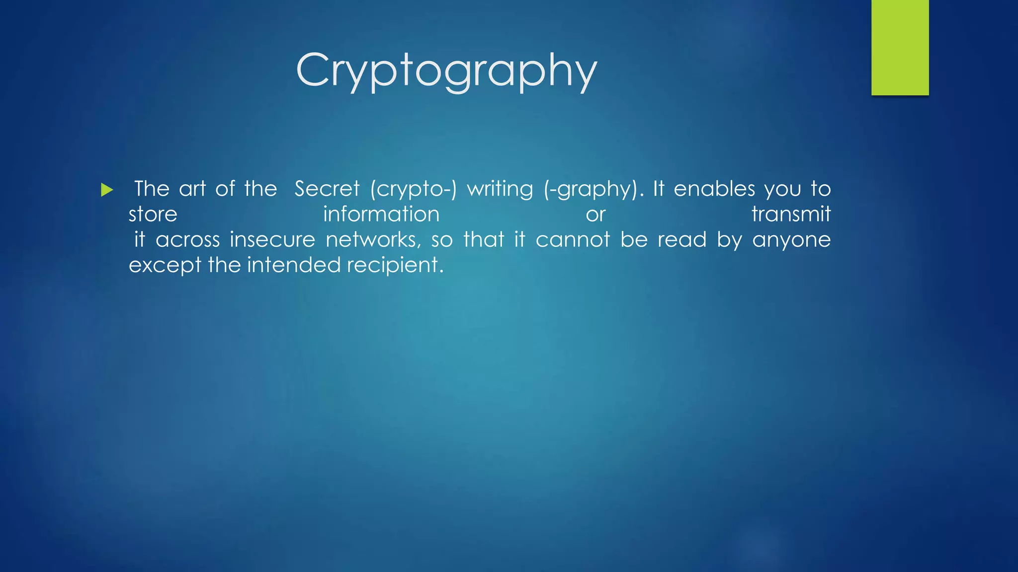 Cryptography 
 The art of the Secret (crypto-) writing (-graphy). It enables you to 
store information or transmit 
it across insecure networks, so that it cannot be read by anyone 
except the intended recipient. 
 