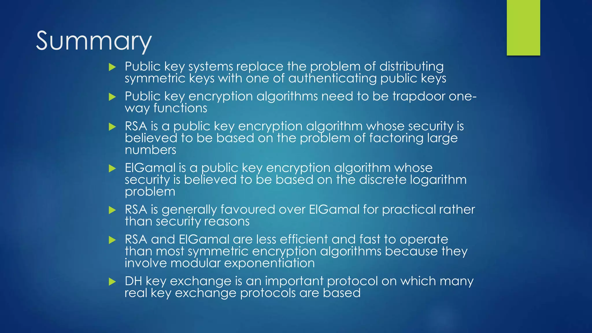 Summary 
 Public key systems replace the problem of distributing 
symmetric keys with one of authenticating public keys 
 Public key encryption algorithms need to be trapdoor one-way 
functions 
 RSA is a public key encryption algorithm whose security is 
believed to be based on the problem of factoring large 
numbers 
 ElGamal is a public key encryption algorithm whose 
security is believed to be based on the discrete logarithm 
problem 
 RSA is generally favoured over ElGamal for practical rather 
than security reasons 
 RSA and ElGamal are less efficient and fast to operate 
than most symmetric encryption algorithms because they 
involve modular exponentiation 
 DH key exchange is an important protocol on which many 
real key exchange protocols are based 
 