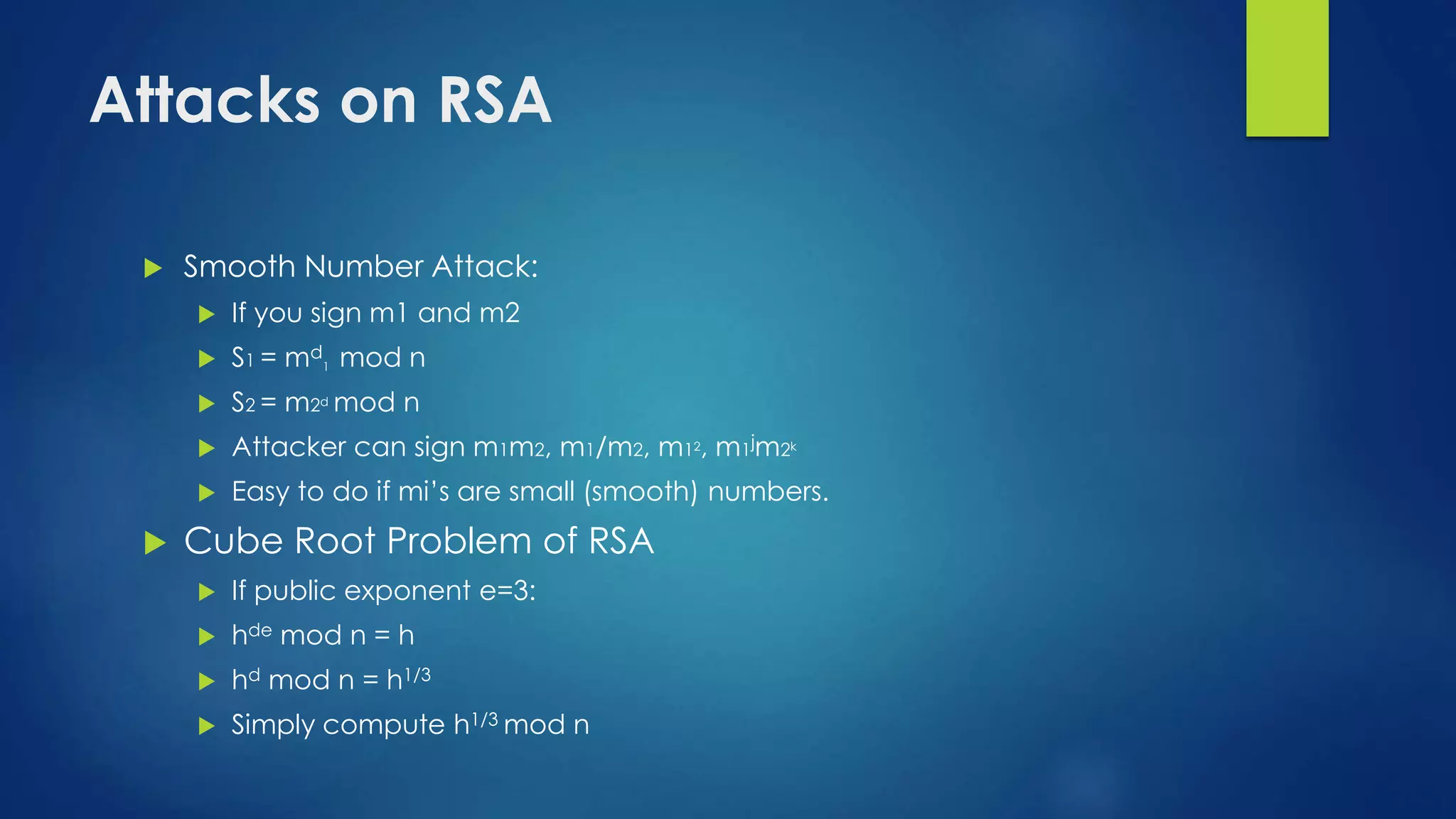 Attacks on RSA 
 Smooth Number Attack: 
 If you sign m1 and m2 
 S1 = md 
1 mod n 
 S2 = m2d mod n 
 Attacker can sign m1m2, m1/m2, m12, m1jm2k 
 Easy to do if mi’s are small (smooth) numbers. 
 Cube Root Problem of RSA 
 If public exponent e=3: 
 hde mod n = h 
 hd mod n = h1/3 
 Simply compute h1/3 mod n 
