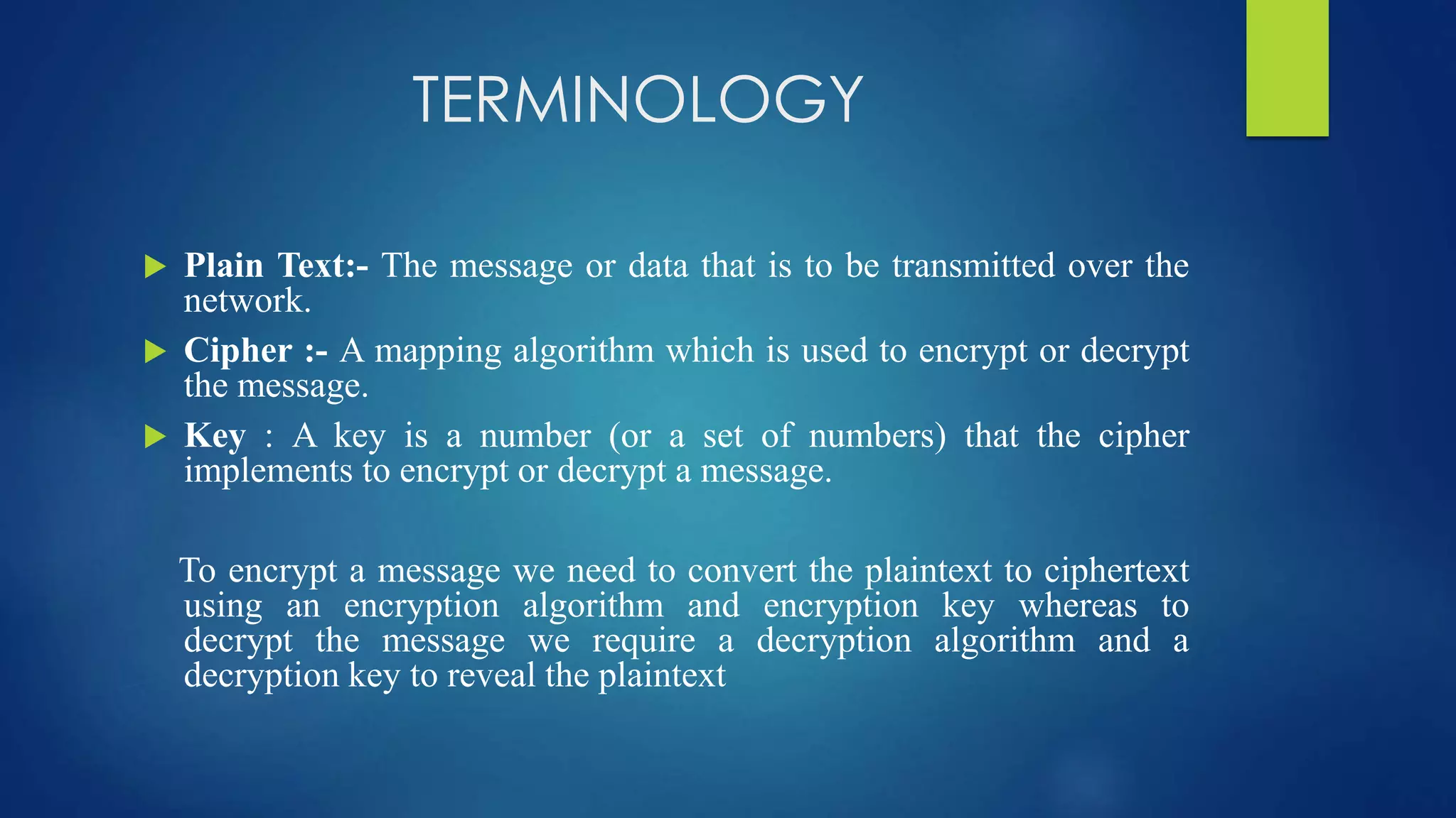 TERMINOLOGY 
 Plain Text:- The message or data that is to be transmitted over the 
network. 
 Cipher :- A mapping algorithm which is used to encrypt or decrypt 
the message. 
 Key : A key is a number (or a set of numbers) that the cipher 
implements to encrypt or decrypt a message. 
To encrypt a message we need to convert the plaintext to ciphertext 
using an encryption algorithm and encryption key whereas to 
decrypt the message we require a decryption algorithm and a 
decryption key to reveal the plaintext 
 