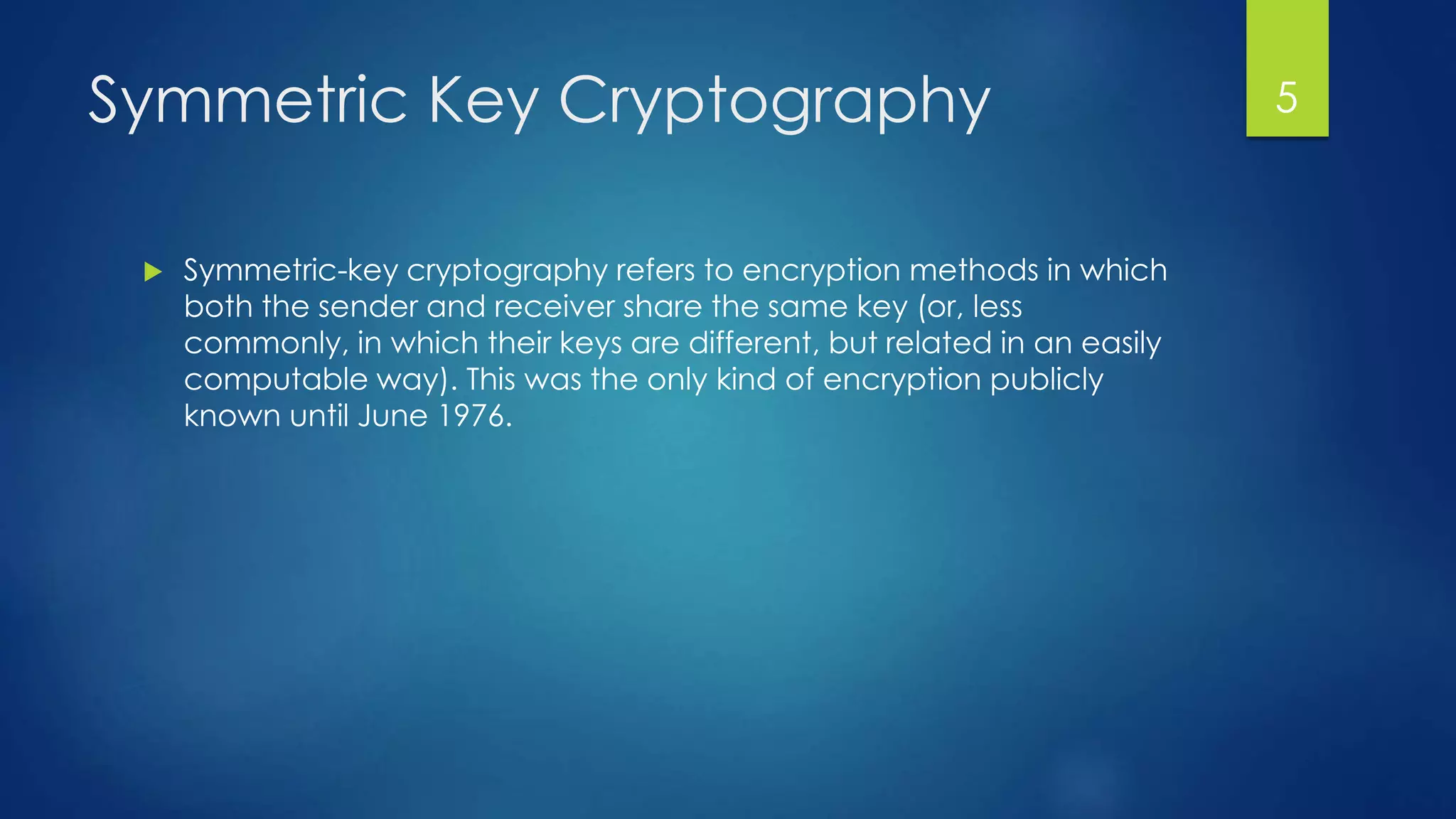 Symmetric Key Cryptography 
 Symmetric-key cryptography refers to encryption methods in which 
both the sender and receiver share the same key (or, less 
commonly, in which their keys are different, but related in an easily 
computable way). This was the only kind of encryption publicly 
known until June 1976. 
5 
 