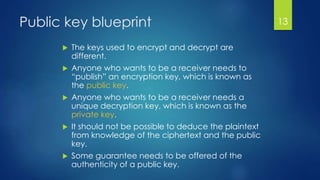 Public key blueprint 
 The keys used to encrypt and decrypt are 
different. 
 Anyone who wants to be a receiver needs to 
“publish” an encryption key, which is known as 
the public key. 
 Anyone who wants to be a receiver needs a 
unique decryption key, which is known as the 
private key. 
 It should not be possible to deduce the plaintext 
from knowledge of the ciphertext and the public 
key. 
 Some guarantee needs to be offered of the 
authenticity of a public key. 
13 
 