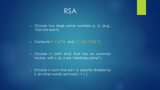 RSA 
 Choose two large prime numbers p, q. (e.g., 
1024 bits each) 
 Compute n = p*q and z = (p-1)(q-1). 
 Choose d (with d<n) that has no common 
factors with z. (e, z are “relatively prime”). 
 Choose e such that ed-1 is exactly divisible by 
z. (in other words: ed mod z = 1 ). 
 