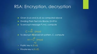 RSA: Encryption, decryption 
 Given (n,e) and (n,d) as computed above 
 Dividing Plain Text into Blocks: 0<=P<n 
 To encrypt message P (<n), compute 
e 
C = M (mod 
n) 
 To decrypt received bit pattern, C, compute 
d 
M = C (mod 
n) 
 Public key is (n,e). 
 Private key is (n,d). 
 