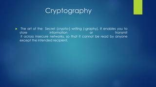Cryptography 
 The art of the Secret (crypto-) writing (-graphy). It enables you to 
store information or transmit 
it across insecure networks, so that it cannot be read by anyone 
except the intended recipient. 
 