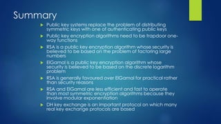 Summary 
 Public key systems replace the problem of distributing 
symmetric keys with one of authenticating public keys 
 Public key encryption algorithms need to be trapdoor one-way 
functions 
 RSA is a public key encryption algorithm whose security is 
believed to be based on the problem of factoring large 
numbers 
 ElGamal is a public key encryption algorithm whose 
security is believed to be based on the discrete logarithm 
problem 
 RSA is generally favoured over ElGamal for practical rather 
than security reasons 
 RSA and ElGamal are less efficient and fast to operate 
than most symmetric encryption algorithms because they 
involve modular exponentiation 
 DH key exchange is an important protocol on which many 
real key exchange protocols are based 
 