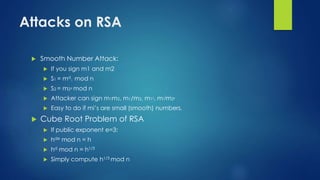Attacks on RSA 
 Smooth Number Attack: 
 If you sign m1 and m2 
 S1 = md 
1 mod n 
 S2 = m2d mod n 
 Attacker can sign m1m2, m1/m2, m12, m1jm2k 
 Easy to do if mi’s are small (smooth) numbers. 
 Cube Root Problem of RSA 
 If public exponent e=3: 
 hde mod n = h 
 hd mod n = h1/3 
 Simply compute h1/3 mod n 
