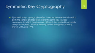 Symmetric Key Cryptography 
 Symmetric-key cryptography refers to encryption methods in which 
both the sender and receiver share the same key (or, less 
commonly, in which their keys are different, but related in an easily 
computable way). This was the only kind of encryption publicly 
known until June 1976. 
5 
 