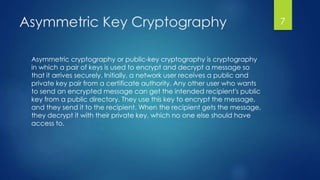 Asymmetric Key Cryptography 
Asymmetric cryptography or public-key cryptography is cryptography 
in which a pair of keys is used to encrypt and decrypt a message so 
that it arrives securely. Initially, a network user receives a public and 
private key pair from a certificate authority. Any other user who wants 
to send an encrypted message can get the intended recipient's public 
key from a public directory. They use this key to encrypt the message, 
and they send it to the recipient. When the recipient gets the message, 
they decrypt it with their private key, which no one else should have 
access to. 
7 
 