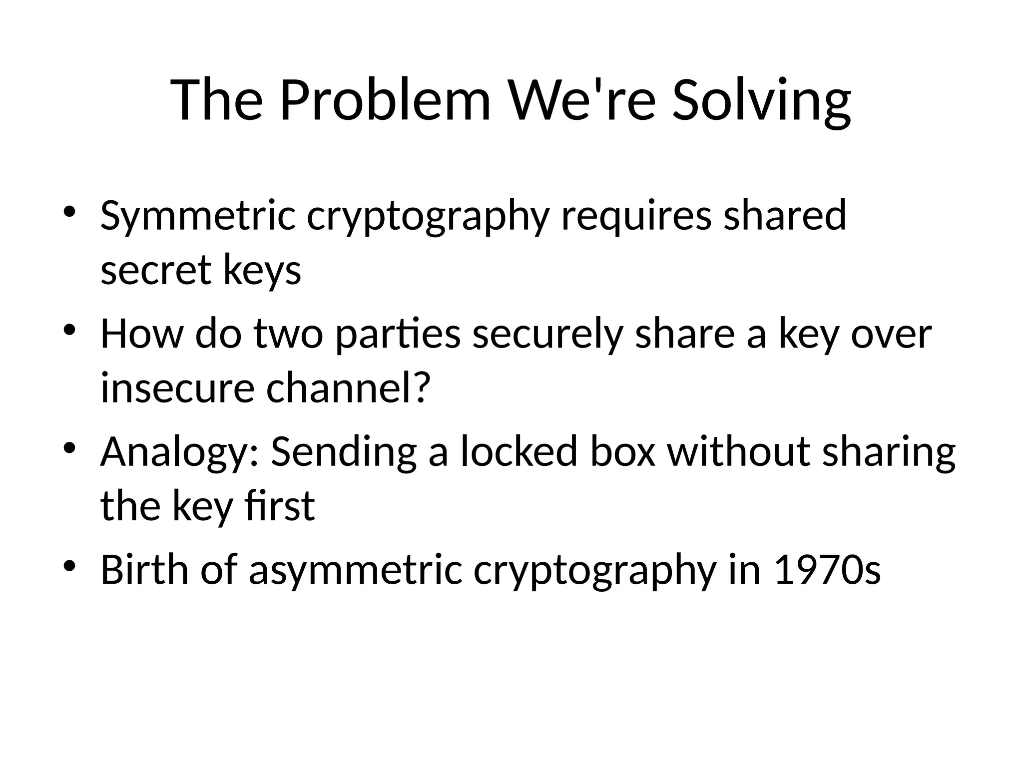 The Problem We're Solving
• Symmetric cryptography requires shared
secret keys
• How do two parties securely share a key over
insecure channel?
• Analogy: Sending a locked box without sharing
the key first
• Birth of asymmetric cryptography in 1970s
 