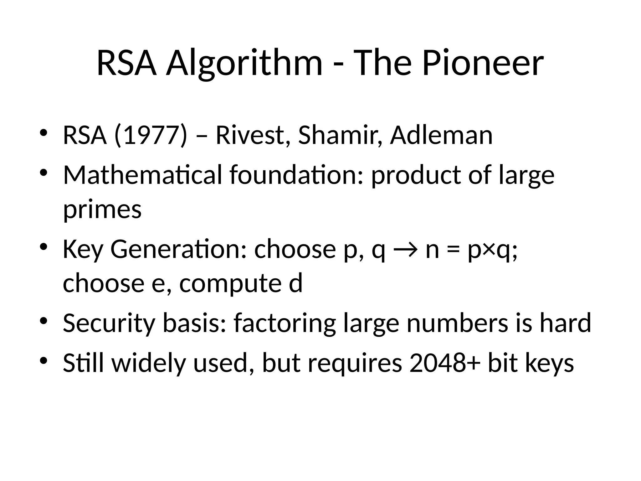 RSA Algorithm - The Pioneer
• RSA (1977) – Rivest, Shamir, Adleman
• Mathematical foundation: product of large
primes
• Key Generation: choose p, q → n = p×q;
choose e, compute d
• Security basis: factoring large numbers is hard
• Still widely used, but requires 2048+ bit keys
 