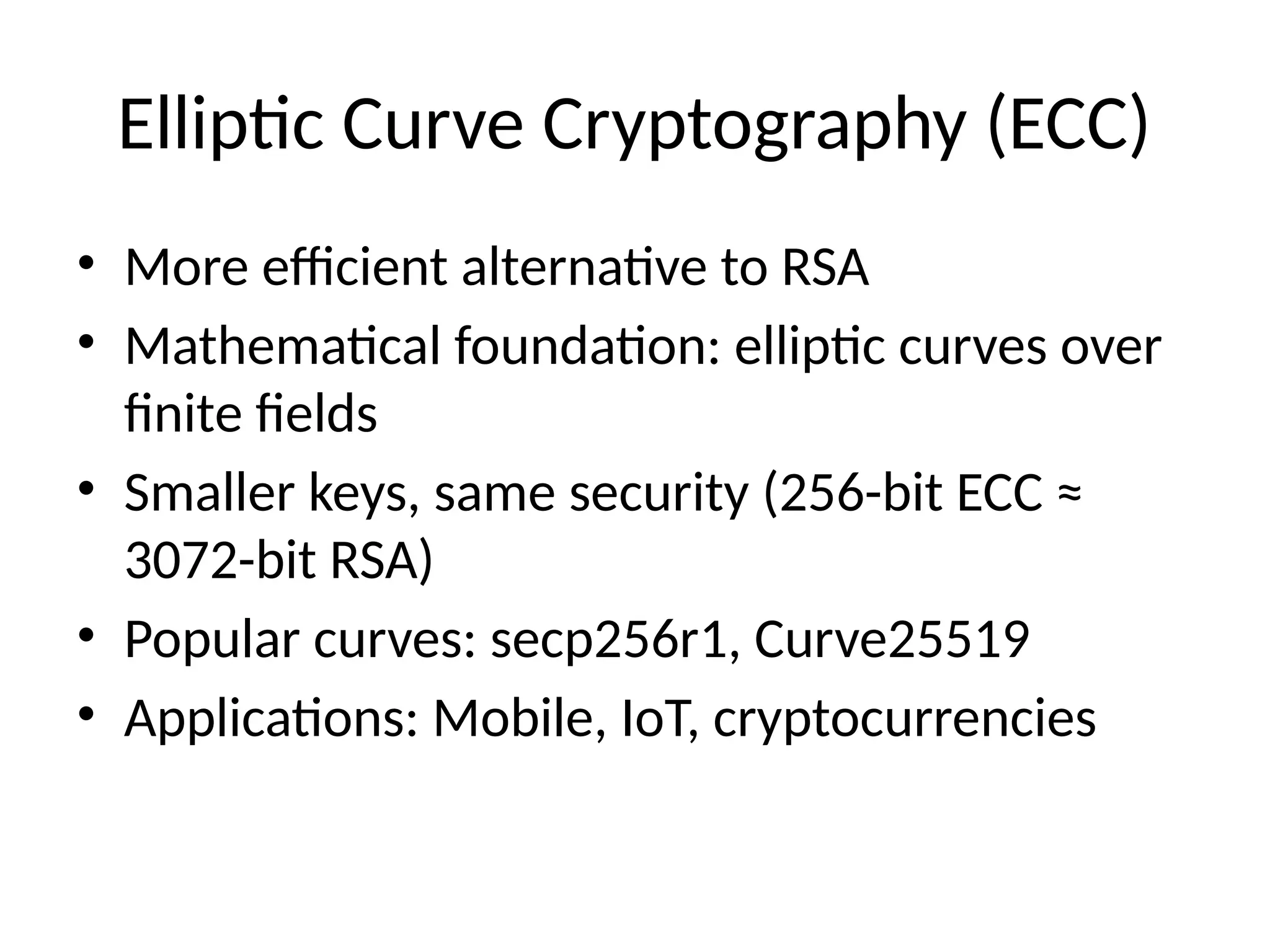Elliptic Curve Cryptography (ECC)
• More efficient alternative to RSA
• Mathematical foundation: elliptic curves over
finite fields
• Smaller keys, same security (256-bit ECC ≈
3072-bit RSA)
• Popular curves: secp256r1, Curve25519
• Applications: Mobile, IoT, cryptocurrencies
 