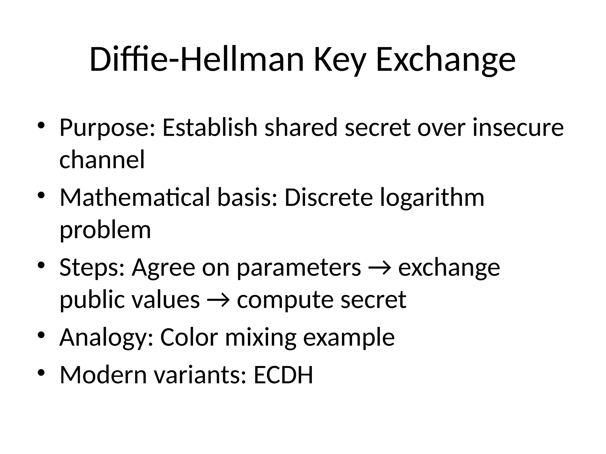 Diffie-Hellman Key Exchange
• Purpose: Establish shared secret over insecure
channel
• Mathematical basis: Discrete logarithm
problem
• Steps: Agree on parameters → exchange
public values → compute secret
• Analogy: Color mixing example
• Modern variants: ECDH
 