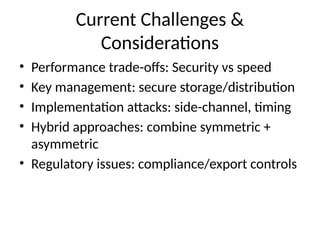 Current Challenges &
Considerations
• Performance trade-offs: Security vs speed
• Key management: secure storage/distribution
• Implementation attacks: side-channel, timing
• Hybrid approaches: combine symmetric +
asymmetric
• Regulatory issues: compliance/export controls
 
