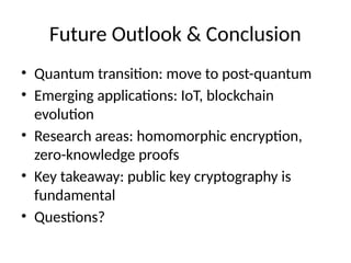 Future Outlook & Conclusion
• Quantum transition: move to post-quantum
• Emerging applications: IoT, blockchain
evolution
• Research areas: homomorphic encryption,
zero-knowledge proofs
• Key takeaway: public key cryptography is
fundamental
• Questions?
 