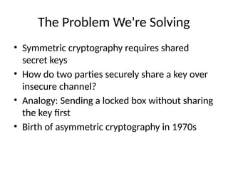 The Problem We're Solving
• Symmetric cryptography requires shared
secret keys
• How do two parties securely share a key over
insecure channel?
• Analogy: Sending a locked box without sharing
the key first
• Birth of asymmetric cryptography in 1970s
 