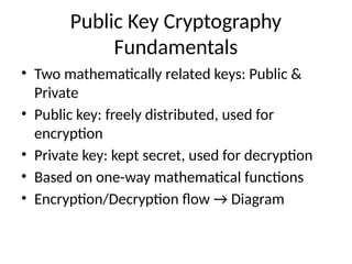 Public Key Cryptography
Fundamentals
• Two mathematically related keys: Public &
Private
• Public key: freely distributed, used for
encryption
• Private key: kept secret, used for decryption
• Based on one-way mathematical functions
• Encryption/Decryption flow → Diagram
 