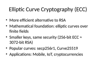 Elliptic Curve Cryptography (ECC)
• More efficient alternative to RSA
• Mathematical foundation: elliptic curves over
finite fields
• Smaller keys, same security (256-bit ECC ≈
3072-bit RSA)
• Popular curves: secp256r1, Curve25519
• Applications: Mobile, IoT, cryptocurrencies
 