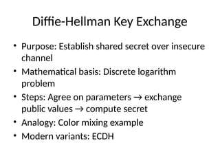 Diffie-Hellman Key Exchange
• Purpose: Establish shared secret over insecure
channel
• Mathematical basis: Discrete logarithm
problem
• Steps: Agree on parameters → exchange
public values → compute secret
• Analogy: Color mixing example
• Modern variants: ECDH
 