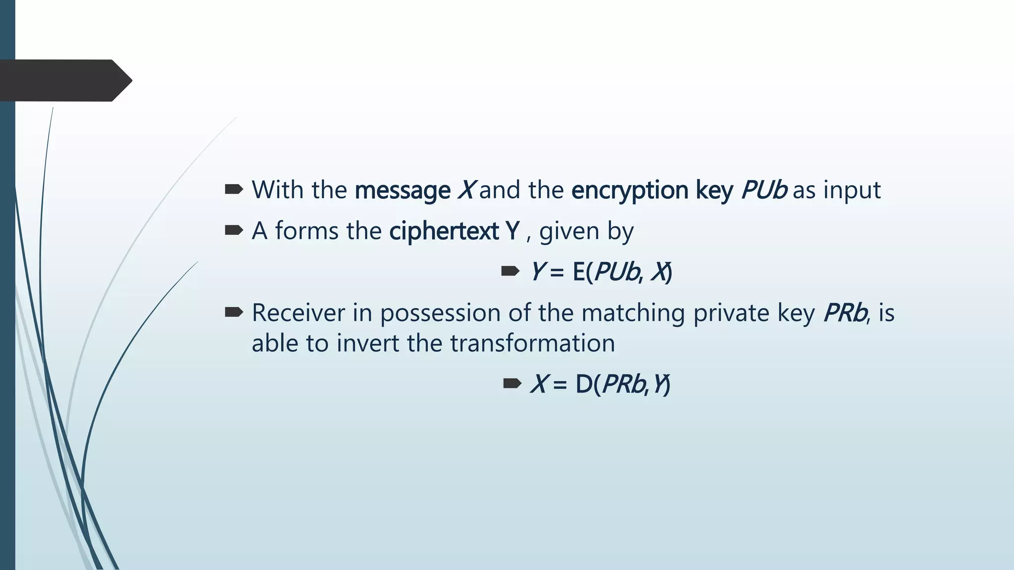  With the message X and the encryption key PUb as input
 A forms the ciphertext Y , given by
 Y = E(PUb, X)
 Receiver in possession of the matching private key PRb, is
able to invert the transformation
 X = D(PRb,Y)
 