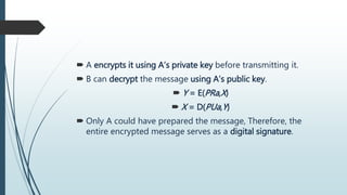  A encrypts it using A’s private key before transmitting it.
 B can decrypt the message using A’s public key.
 Y = E(PRa,X)
 X = D(PUa,Y)
 Only A could have prepared the message, Therefore, the
entire encrypted message serves as a digital signature.
 