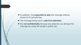  In addition, it is impossible to alter the message without
access to A’s private key
 The message being sent is safe from alteration.
 But not confidentiality because any observer can decrypt the
message by using the sender’s public key.
 