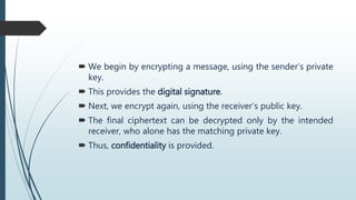  We begin by encrypting a message, using the sender’s private
key.
 This provides the digital signature.
 Next, we encrypt again, using the receiver’s public key.
 The final ciphertext can be decrypted only by the intended
receiver, who alone has the matching private key.
 Thus, confidentiality is provided.
 