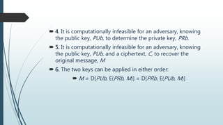  4. It is computationally infeasible for an adversary, knowing
the public key, PUb, to determine the private key, PRb.
 5. It is computationally infeasible for an adversary, knowing
the public key, PUb, and a ciphertext, C, to recover the
original message, M
 6. The two keys can be applied in either order:
 M = D[PUb, E(PRb, M)] = D[PRb, E(PUb, M)]
 