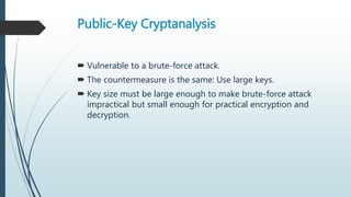 Public-Key Cryptanalysis
 Vulnerable to a brute-force attack.
 The countermeasure is the same: Use large keys.
 Key size must be large enough to make brute-force attack
impractical but small enough for practical encryption and
decryption.
 