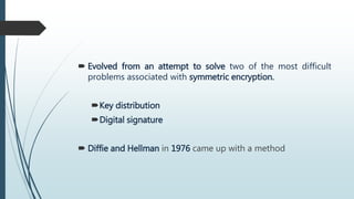  Evolved from an attempt to solve two of the most difficult
problems associated with symmetric encryption.
Key distribution
Digital signature
 Diffie and Hellman in 1976 came up with a method
 