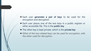  Each user generates a pair of keys to be used for the
encryption and decryption
 Each user places one of the two keys in a public register or
other accessible file. This is the public key
 The other key is kept private, which is the private key
 Either of the two related keys can be used for encryption, with
the other used for decryption.
 