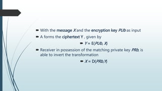  With the message X and the encryption key PUb as input
 A forms the ciphertext Y , given by
 Y = E(PUb, X)
 Receiver in possession of the matching private key PRb, is
able to invert the transformation
 X = D(PRb,Y)
 