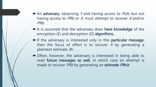  An adversary, observing Y and having access to PUb, but not
having access to PRb or X, must attempt to recover X and/or
PRb.
 It is assumed that the adversary does have knowledge of the
encryption (E) and decryption (D) algorithms.
 If the adversary is interested only in this particular message,
then the focus of effort is to recover X by generating a
plaintext estimate Xn .
 Often, however, the adversary is interested in being able to
read future messages as well, in which case an attempt is
made to recover PRb by generating an estimate PRnb.
 