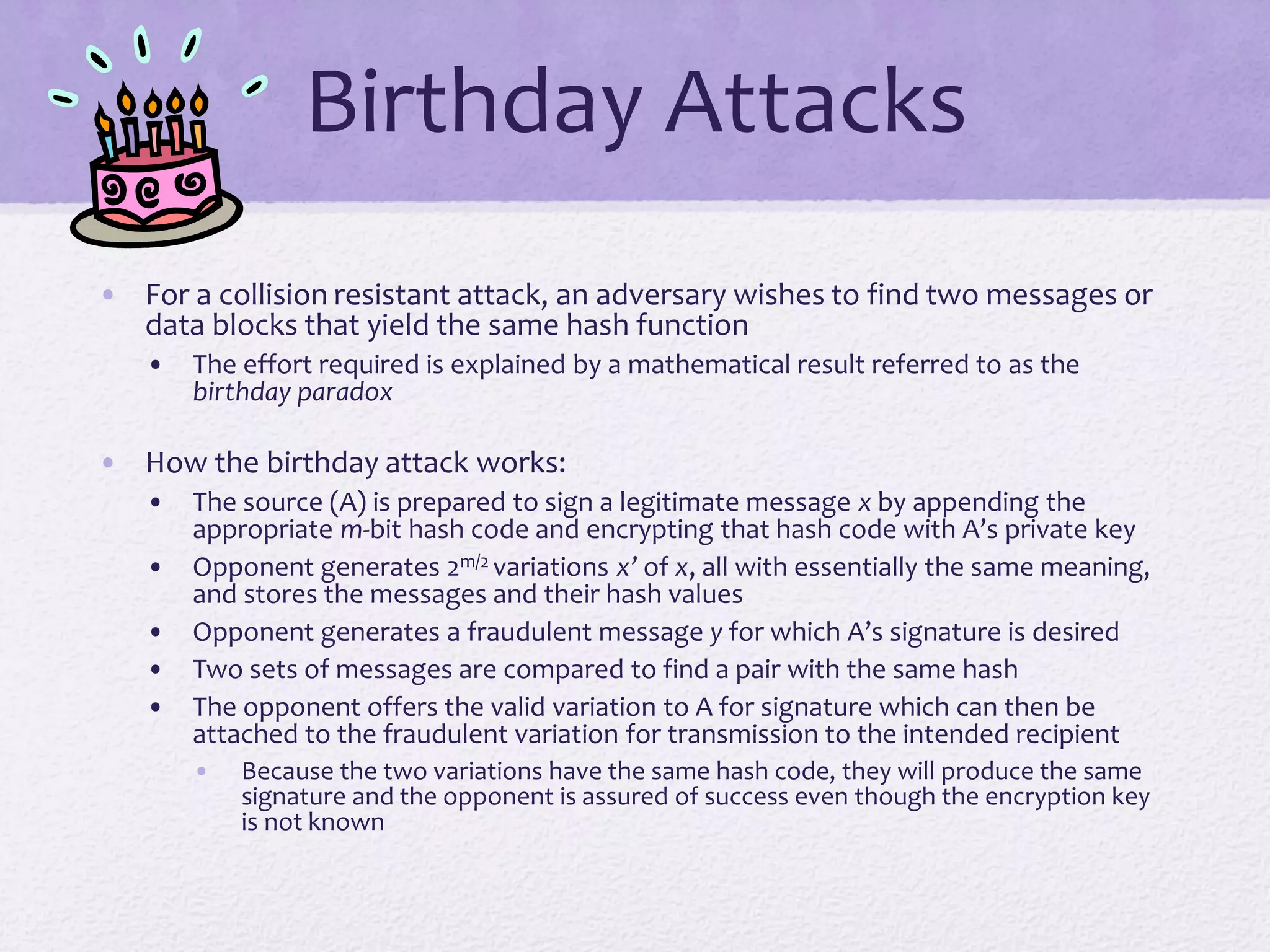 Birthday Attacks
• For a collision resistant attack, an adversary wishes to find two messages or
data blocks that yield the same hash function
• The effort required is explained by a mathematical result referred to as the
birthday paradox
• How the birthday attack works:
• The source (A) is prepared to sign a legitimate message x by appending the
appropriate m-bit hash code and encrypting that hash code with A’s private key
• Opponent generates 2m/2 variations x’ of x, all with essentially the same meaning,
and stores the messages and their hash values
• Opponent generates a fraudulent message y for which A’s signature is desired
• Two sets of messages are compared to find a pair with the same hash
• The opponent offers the valid variation to A for signature which can then be
attached to the fraudulent variation for transmission to the intended recipient
• Because the two variations have the same hash code, they will produce the same
signature and the opponent is assured of success even though the encryption key
is not known
 