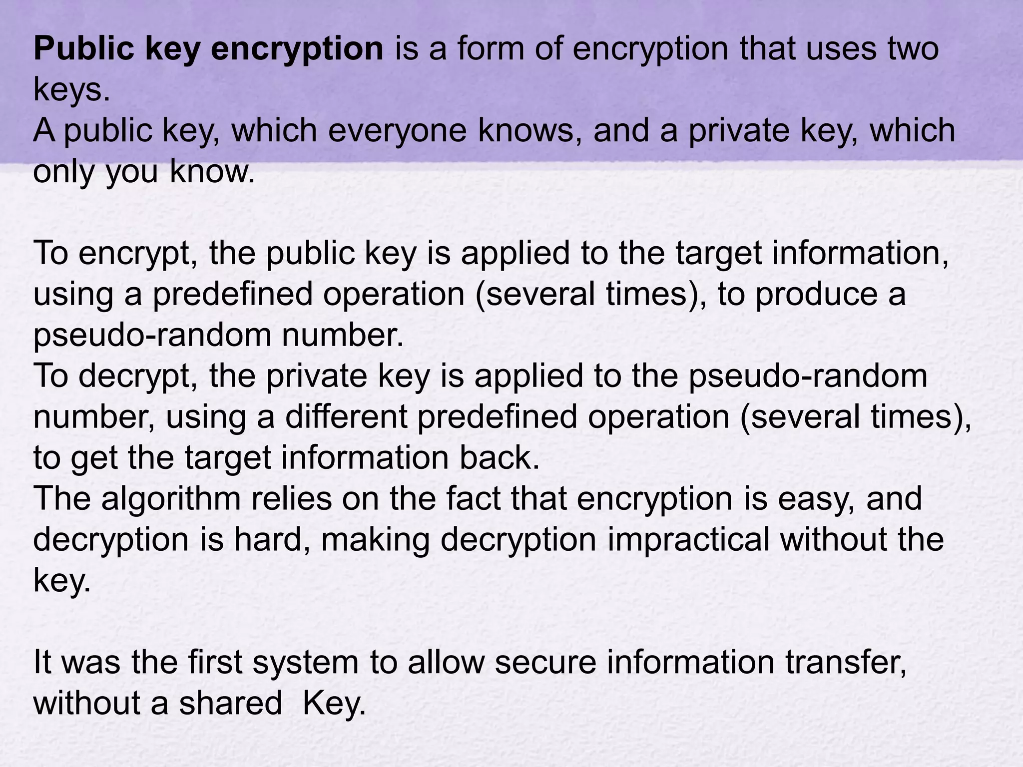 Public key encryption is a form of encryption that uses two
keys.
A public key, which everyone knows, and a private key, which
only you know.
To encrypt, the public key is applied to the target information,
using a predefined operation (several times), to produce a
pseudo-random number.
To decrypt, the private key is applied to the pseudo-random
number, using a different predefined operation (several times),
to get the target information back.
The algorithm relies on the fact that encryption is easy, and
decryption is hard, making decryption impractical without the
key.
It was the first system to allow secure information transfer,
without a shared Key.
 