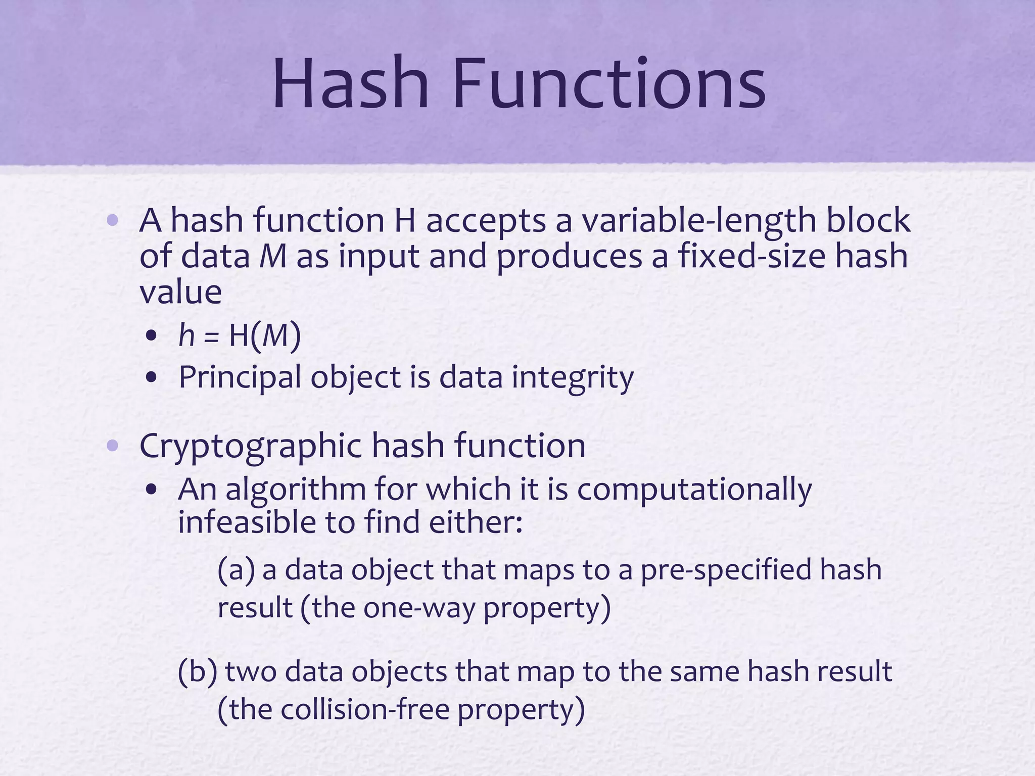 Hash Functions
• A hash function H accepts a variable-length block
of data M as input and produces a fixed-size hash
value
• h = H(M)
• Principal object is data integrity
• Cryptographic hash function
• An algorithm for which it is computationally
infeasible to find either:
(a) a data object that maps to a pre-specified hash
result (the one-way property)
(b) two data objects that map to the same hash result
(the collision-free property)
 