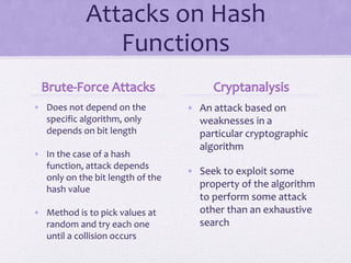 Attacks on Hash
Functions
• Does not depend on the
specific algorithm, only
depends on bit length
• In the case of a hash
function, attack depends
only on the bit length of the
hash value
• Method is to pick values at
random and try each one
until a collision occurs
• An attack based on
weaknesses in a
particular cryptographic
algorithm
• Seek to exploit some
property of the algorithm
to perform some attack
other than an exhaustive
search
 