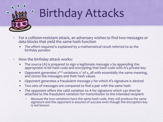 Birthday Attacks
• For a collision resistant attack, an adversary wishes to find two messages or
data blocks that yield the same hash function
• The effort required is explained by a mathematical result referred to as the
birthday paradox
• How the birthday attack works:
• The source (A) is prepared to sign a legitimate message x by appending the
appropriate m-bit hash code and encrypting that hash code with A’s private key
• Opponent generates 2m/2 variations x’ of x, all with essentially the same meaning,
and stores the messages and their hash values
• Opponent generates a fraudulent message y for which A’s signature is desired
• Two sets of messages are compared to find a pair with the same hash
• The opponent offers the valid variation to A for signature which can then be
attached to the fraudulent variation for transmission to the intended recipient
• Because the two variations have the same hash code, they will produce the same
signature and the opponent is assured of success even though the encryption key
is not known
 
